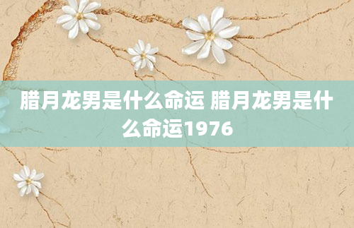 腊月龙男是什么命运 腊月龙男是什么命运1976