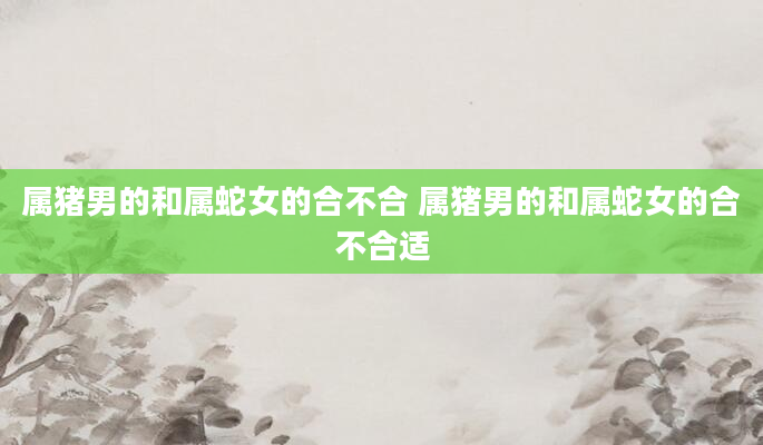 属猪男的和属蛇女的合不合 属猪男的和属蛇女的合不合适