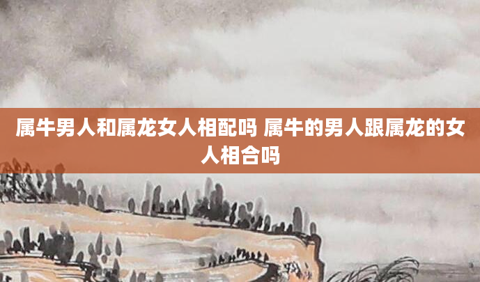 属牛男人和属龙女人相配吗 属牛的男人跟属龙的女人相合吗