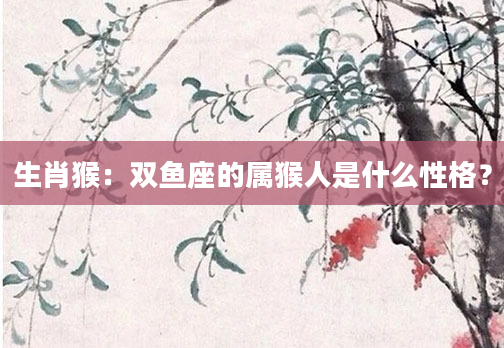 生肖猴：双鱼座的属猴人是什么性格？