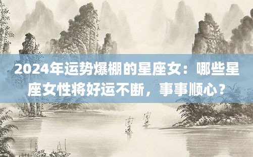 2024年运势爆棚的星座女：哪些星座女性将好运不断，事事顺心？