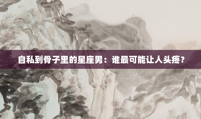 自私到骨子里的星座男：谁最可能让人头疼？