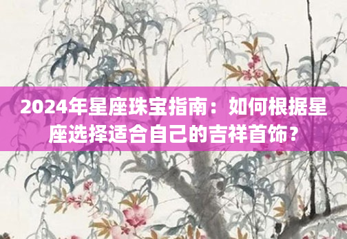 2024年星座珠宝指南：如何根据星座选择适合自己的吉祥首饰？