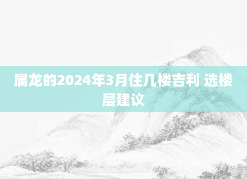 属龙的2024年3月住几楼吉利 选楼层建议