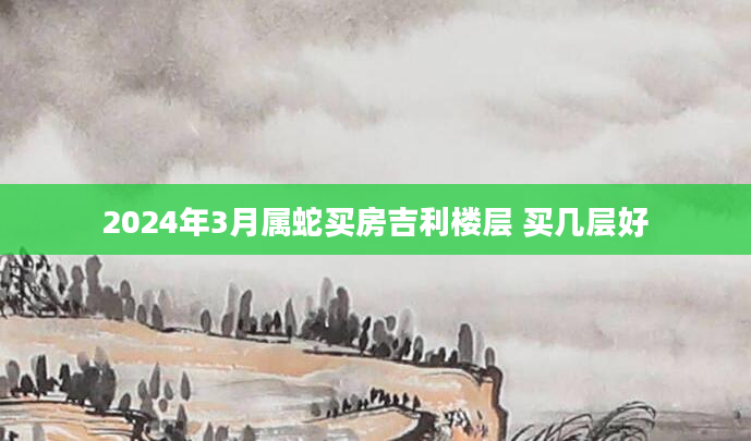 2024年3月属蛇买房吉利楼层 买几层好