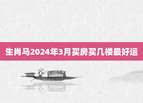 生肖马2024年3月买房买几楼最好运