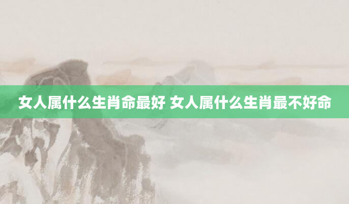 女人属什么生肖命最好 女人属什么生肖最不好命