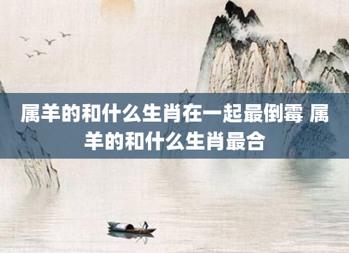 属羊的和什么生肖在一起最倒霉 属羊的和什么生肖最合