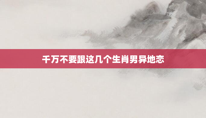 千万不要跟这几个生肖男异地恋