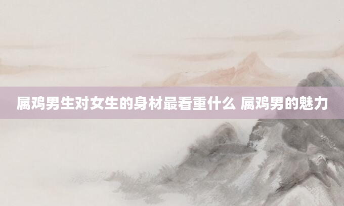 属鸡男生对女生的身材最看重什么 属鸡男的魅力