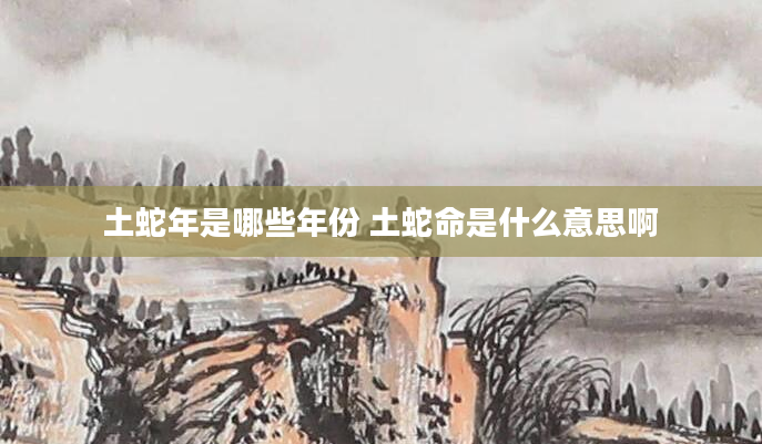 土蛇年是哪些年份 土蛇命是什么意思啊