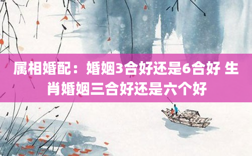 属相婚配:婚姻3合好还是6合好 生肖婚姻三合好还是六个好