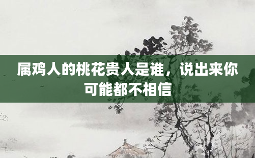 属鸡人的桃花贵人是谁,说出来你可能都不相信