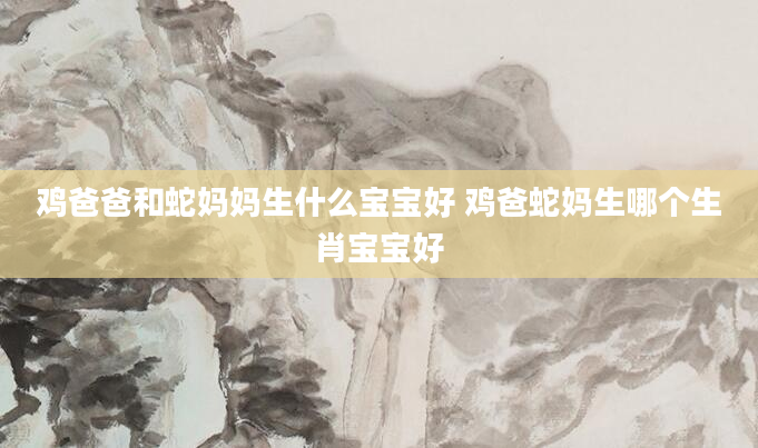 鸡爸爸和蛇妈妈生什么宝宝好 鸡爸蛇妈生哪个生肖宝宝好