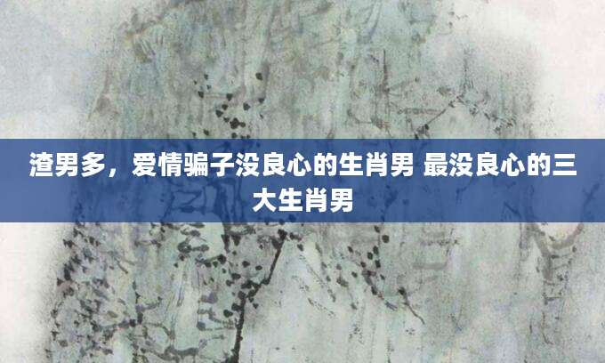 渣男多，爱情骗子没良心的生肖男 最没良心的三大生肖男