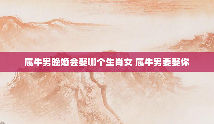 属牛男晚婚会娶哪个生肖女 属牛男要娶你
