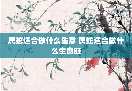 属蛇适合做什么生意 属蛇适合做什么生意旺