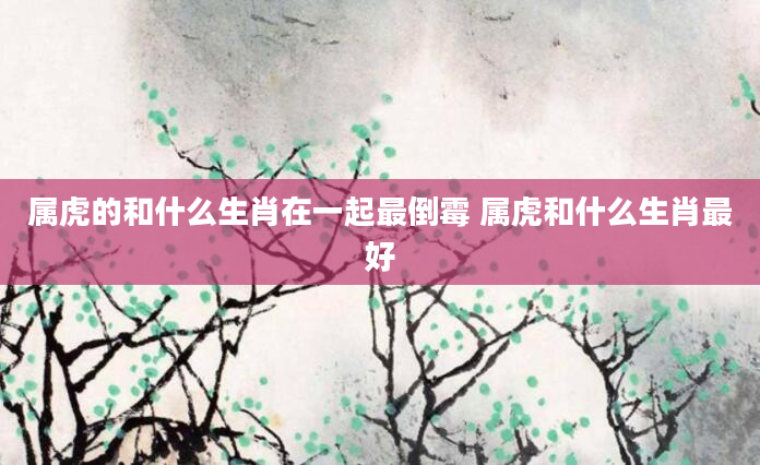 属虎的和什么生肖在一起最倒霉 属虎和什么生肖最好