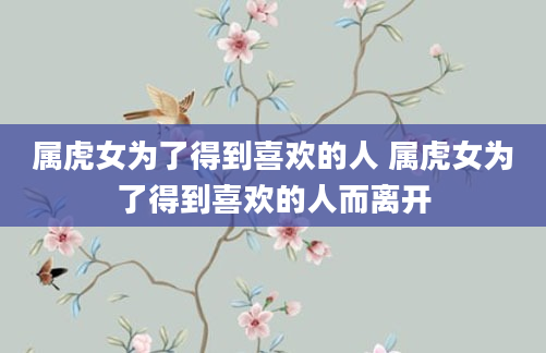 属虎女为了得到喜欢的人 属虎女为了得到喜欢的人而离开