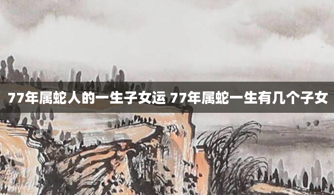 77年属蛇人的一生子女运 77年属蛇一生有几个子女