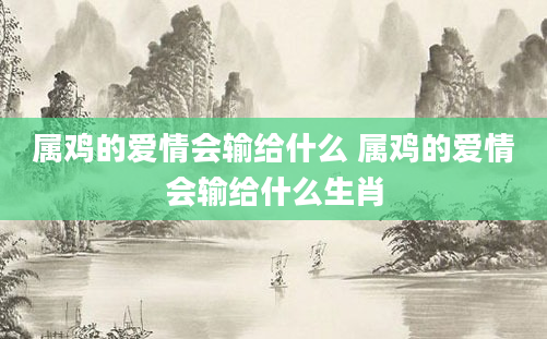 属鸡的爱情会输给什么 属鸡的爱情会输给什么生肖