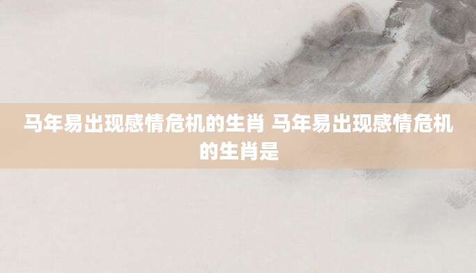 马年易出现感情危机的生肖 马年易出现感情危机的生肖是