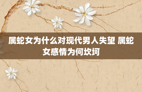 属蛇女为什么对现代男人失望 属蛇女感情为何坎坷