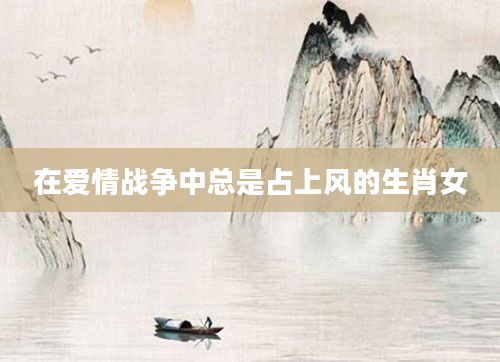 在爱情战争中总是占上风的生肖女