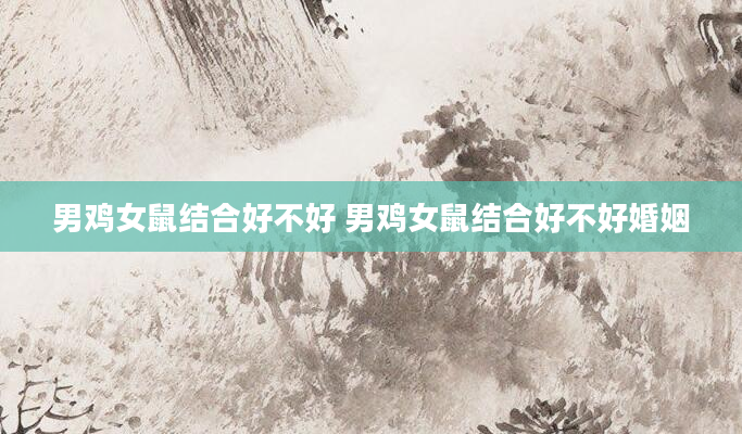 男鸡女鼠结合好不好 男鸡女鼠结合好不好婚姻