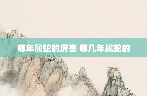 哪年属蛇的厉害 哪几年属蛇的