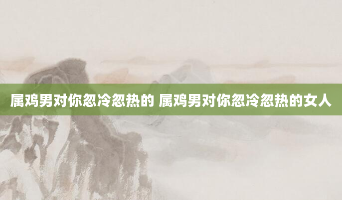属鸡男对你忽冷忽热的 属鸡男对你忽冷忽热的女人
