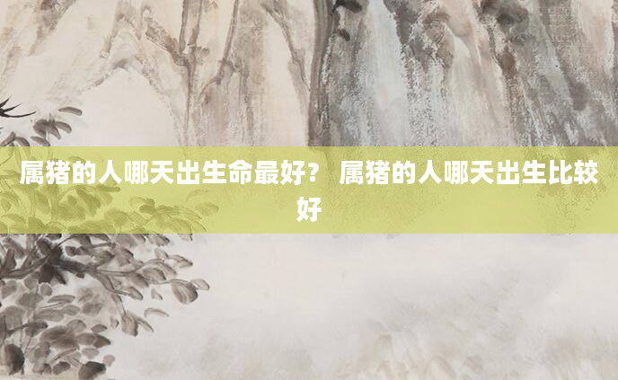 属猪的人哪天出生命最好？ 属猪的人哪天出生比较好