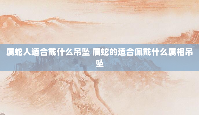 属蛇人适合戴什么吊坠 属蛇的适合佩戴什么属相吊坠