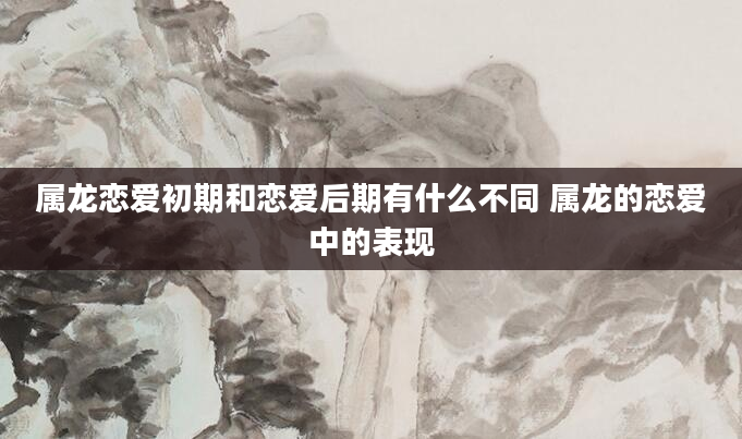 属龙恋爱初期和恋爱后期有什么不同 属龙的恋爱中的表现