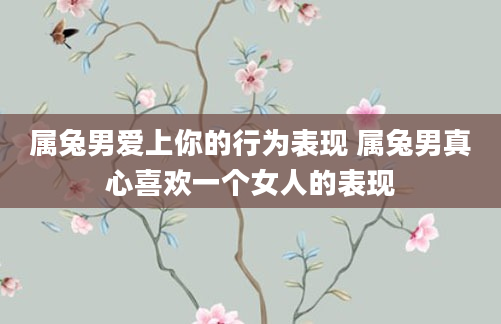 属兔男爱上你的行为表现 属兔男真心喜欢一个女人的表现