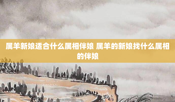 属羊新娘适合什么属相伴娘 属羊的新娘找什么属相的伴娘