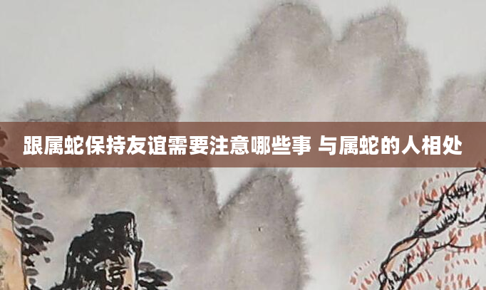 跟属蛇保持友谊需要注意哪些事 与属蛇的人相处