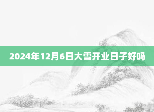 2024年12月6日大雪开业日子好吗