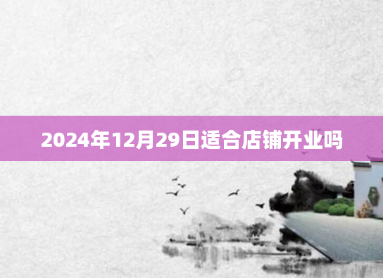 2024年12月29日适合店铺开业吗