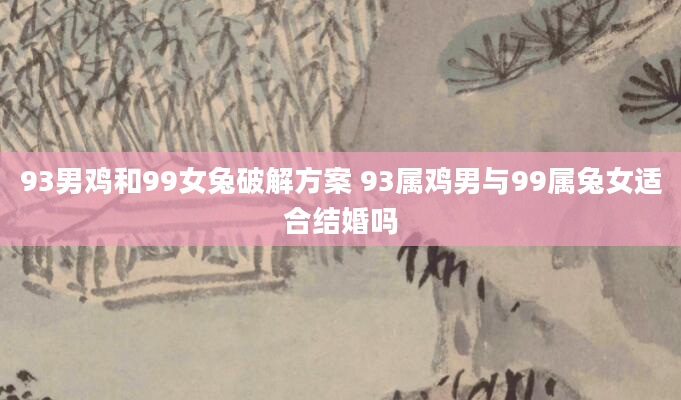 93男鸡和99女兔破解方案 93属鸡男与99属兔女适合结婚吗