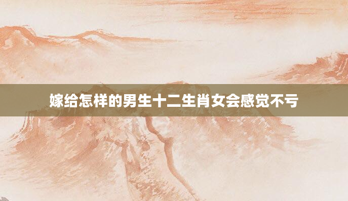 嫁给怎样的男生十二生肖女会感觉不亏