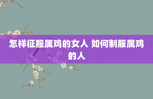怎样征服属鸡的女人 如何制服属鸡的人
