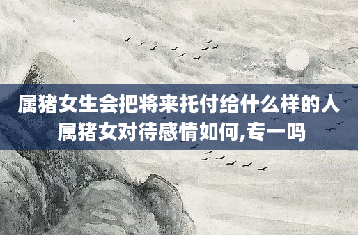 属猪女生会把将来托付给什么样的人 属猪女对待感情如何,专一吗