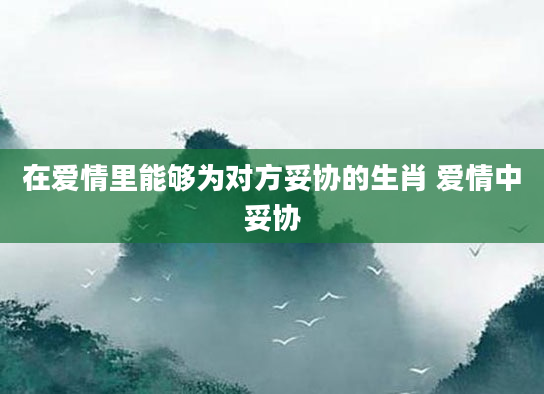 在爱情里能够为对方妥协的生肖 爱情中妥协