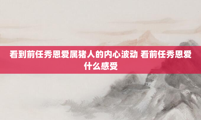 看到前任秀恩爱属猪人的内心波动 看前任秀恩爱什么感受