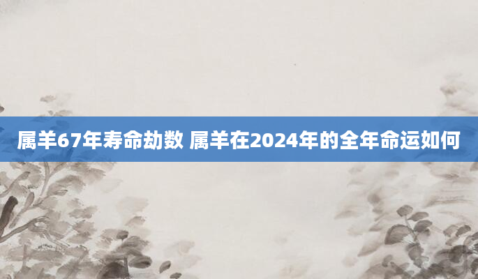 属羊67年寿命劫数 属羊在2024年的全年命运如何