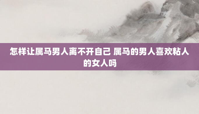 怎样让属马男人离不开自己 属马的男人喜欢粘人的女人吗