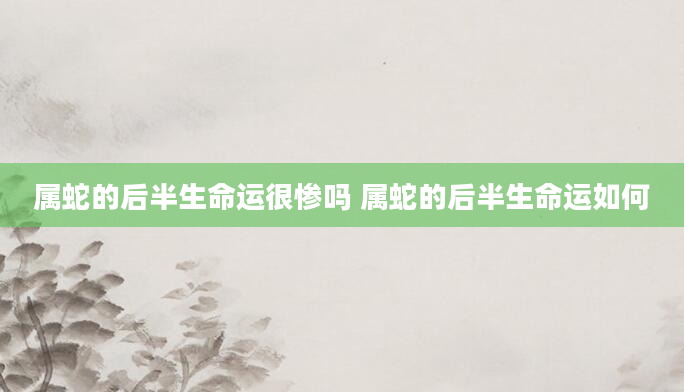 属蛇的后半生命运很惨吗 属蛇的后半生命运如何
