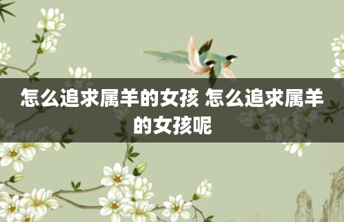 怎么追求属羊的女孩 怎么追求属羊的女孩呢