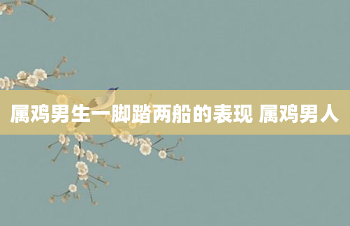 属鸡男生一脚踏两船的表现 属鸡男人